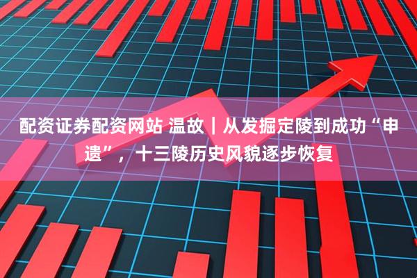 配资证券配资网站 温故｜从发掘定陵到成功“申遗”，十三陵历史风貌逐步恢复