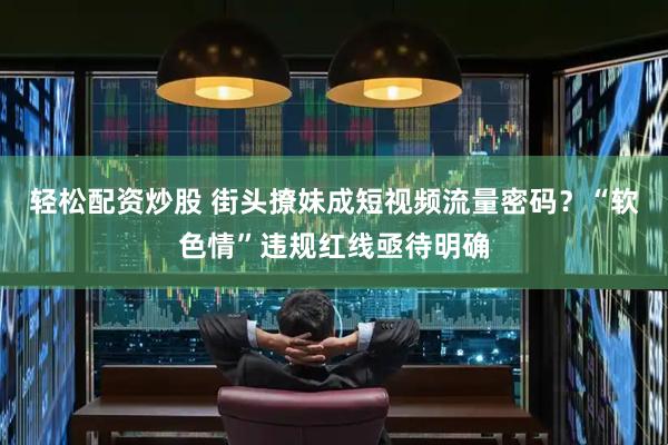 轻松配资炒股 街头撩妹成短视频流量密码？“软色情”违规红线亟待明确