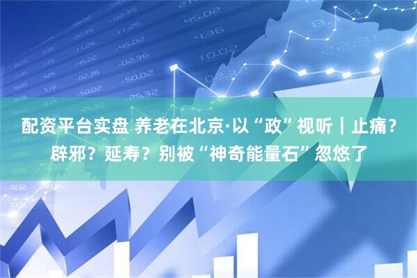 配资平台实盘 养老在北京·以“政”视听｜止痛？辟邪？延寿？别被“神奇能量石”忽悠了