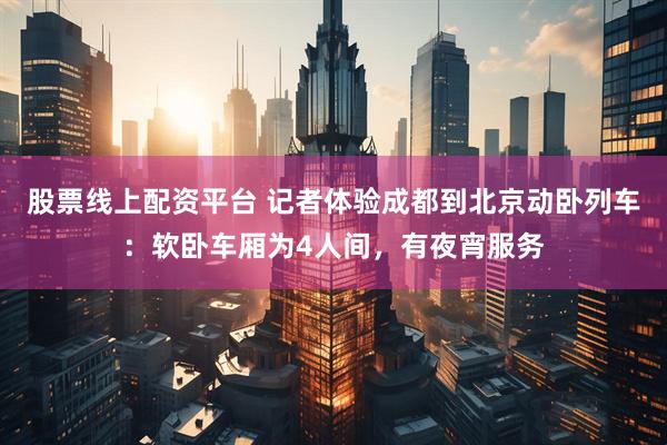 股票线上配资平台 记者体验成都到北京动卧列车：软卧车厢为4人间，有夜宵服务
