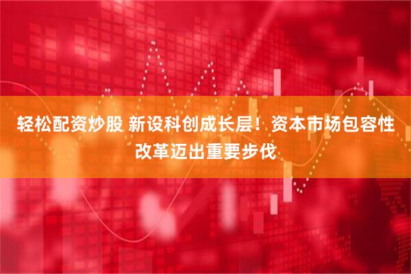 轻松配资炒股 新设科创成长层！资本市场包容性改革迈出重要步伐