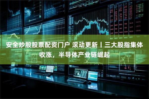 安全炒股股票配资门户 滚动更新丨三大股指集体收涨，半导体产业链崛起