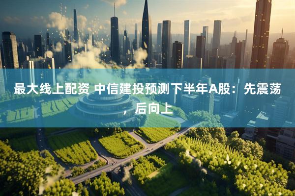 最大线上配资 中信建投预测下半年A股：先震荡，后向上