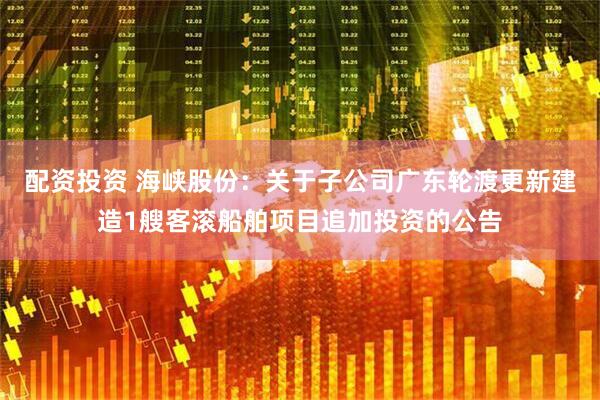 配资投资 海峡股份：关于子公司广东轮渡更新建造1艘客滚船舶项目追加投资的公告