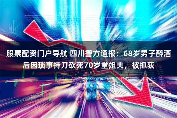 股票配资门户导航 四川警方通报：68岁男子醉酒后因琐事持刀砍死70岁堂姐夫，被抓获