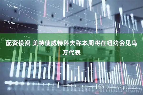 配资投资 美特使威特科夫称本周将在纽约会见乌方代表