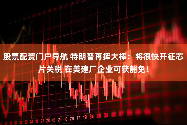 股票配资门户导航 特朗普再挥大棒：将很快开征芯片关税 在美建厂企业可获豁免！