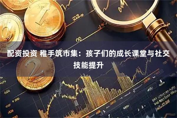 配资投资 稚手筑市集:孩子们的成长课堂与社交技能提升