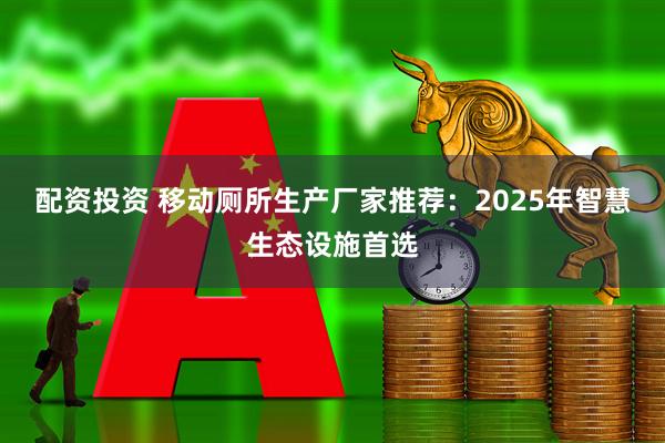 配资投资 移动厕所生产厂家推荐:2025年智慧生态设施首选