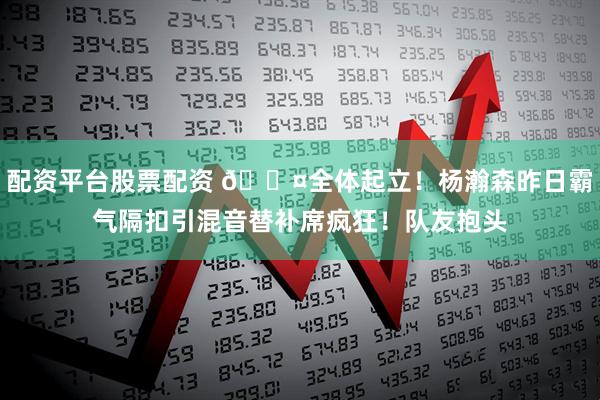 配资平台股票配资 😤全体起立！杨瀚森昨日霸气隔扣引混音替补席疯狂！队友抱头