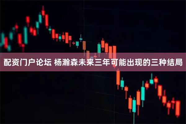 配资门户论坛 杨瀚森未来三年可能出现的三种结局