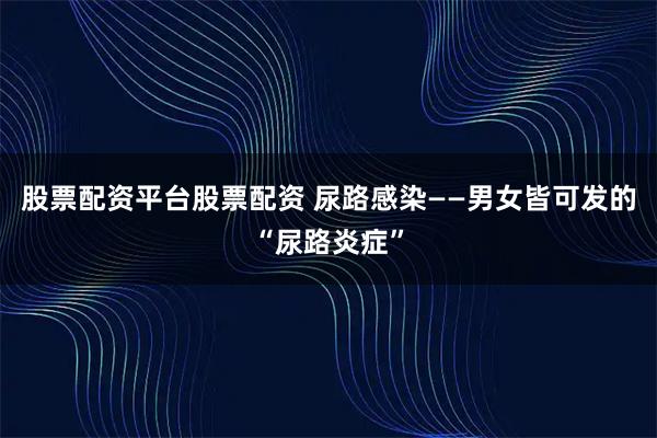 股票配资平台股票配资 尿路感染——男女皆可发的“尿路炎症”
